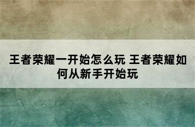 王者荣耀一开始怎么玩 王者荣耀如何从新手开始玩